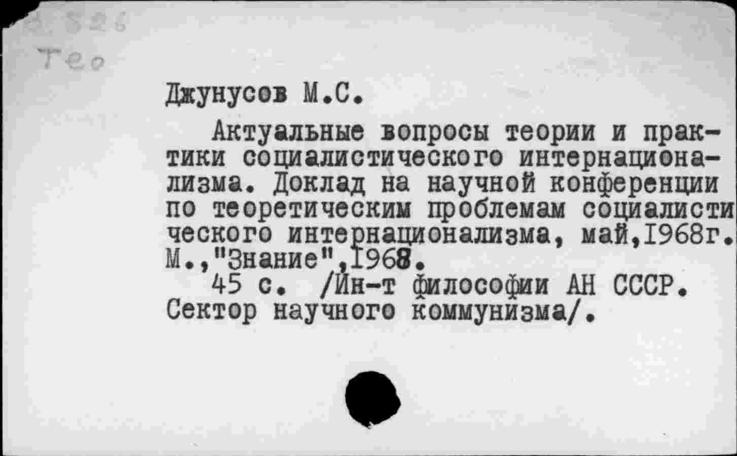 ﻿Джунусов М.С.
Актуальные вопросы теории и практики социалистического интернационализма. Доклад на научной конференции по теоретическим проблемам социалисти ческого интернационализма, май,1968г. М.,“Знание”,1968.
45 с. /Ин-т философии АН СССР. Сектор научного коммунизма/.